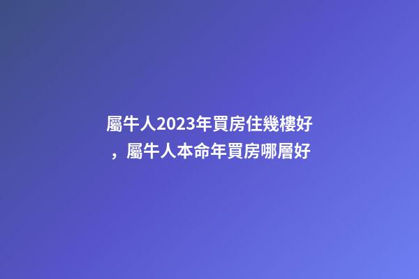 屬牛人2023年買房住幾樓好，屬牛人本命年買房哪層好